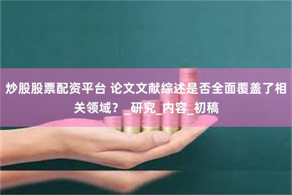 炒股股票配资平台 论文文献综述是否全面覆盖了相关领域？_研究_内容_初稿