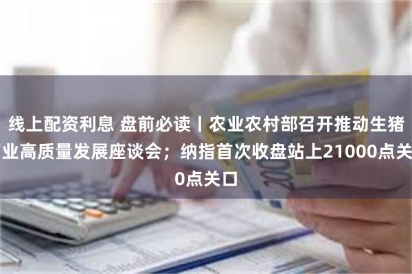 线上配资利息 盘前必读丨农业农村部召开推动生猪产业高质量发展座谈会；纳指首次收盘站上21000点关口