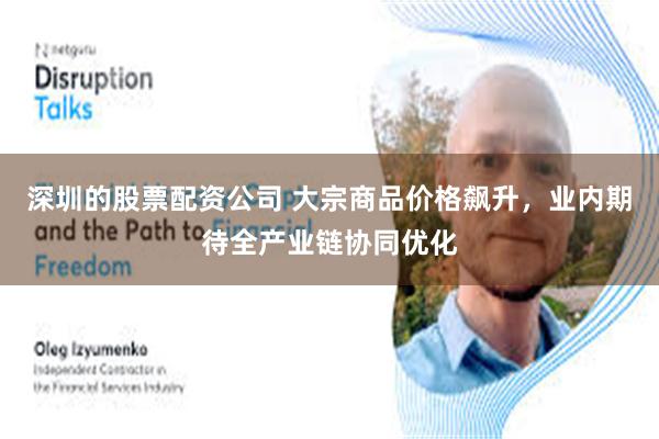 深圳的股票配资公司 大宗商品价格飙升，业内期待全产业链协同优化