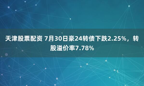 天津股票配资 7月30日豪24转债下跌2.25%，转股溢价率7.78%
