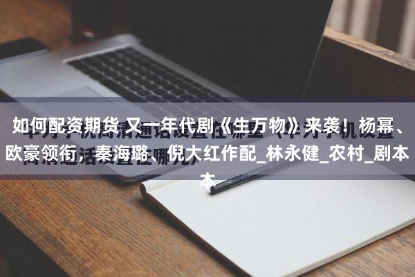 如何配资期货 又一年代剧《生万物》来袭！杨幂、欧豪领衔，秦海璐、倪大红作配_林永健_农村_剧本
