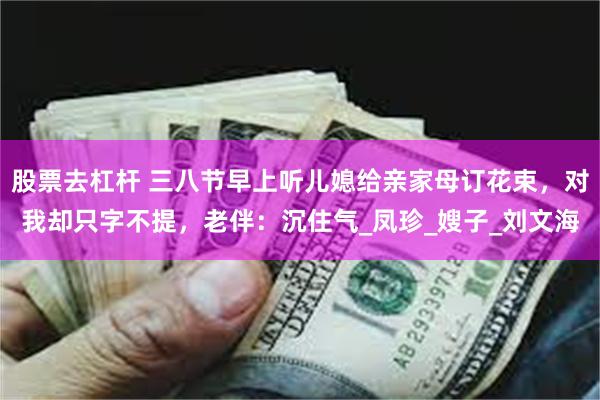 股票去杠杆 三八节早上听儿媳给亲家母订花束，对我却只字不提，老伴：沉住气_凤珍_嫂子_刘文海