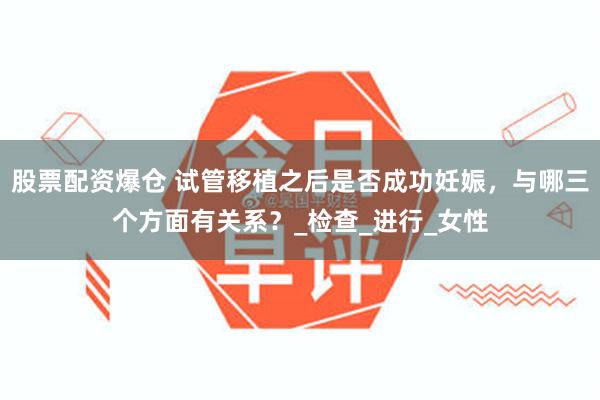 股票配资爆仓 试管移植之后是否成功妊娠，与哪三个方面有关系？_检查_进行_女性