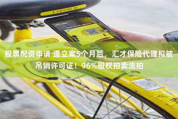 股票配资申请 遭立案5个月后，汇才保险代理拟被吊销许可证！96%股权拍卖流拍