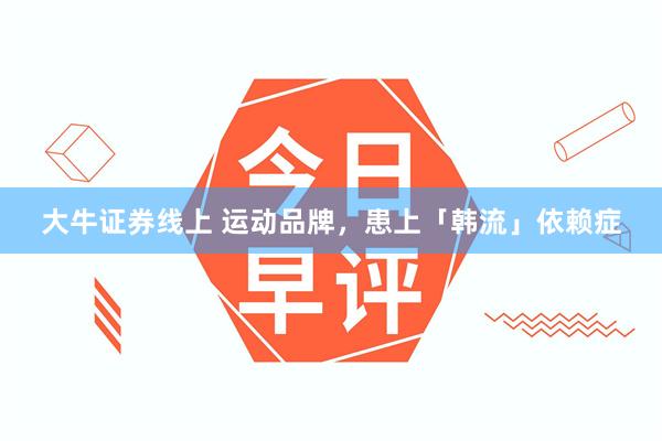 大牛证券线上 运动品牌，患上「韩流」依赖症