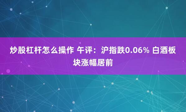 炒股杠杆怎么操作 午评：沪指跌0.06% 白酒板块涨幅居前