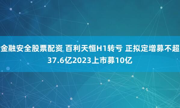 金融安全股票配资 百利天恒H1转亏 正拟定增募不超37.6亿2023上市募10亿