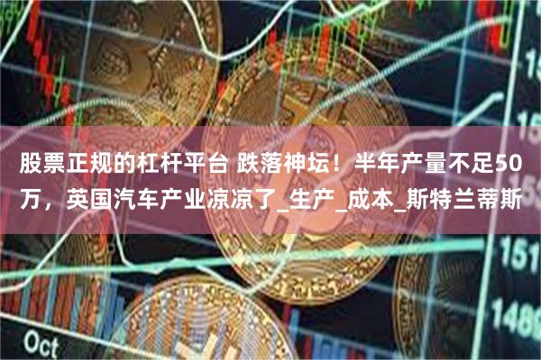 股票正规的杠杆平台 跌落神坛！半年产量不足50万，英国汽车产业凉凉了_生产_成本_斯特兰蒂斯