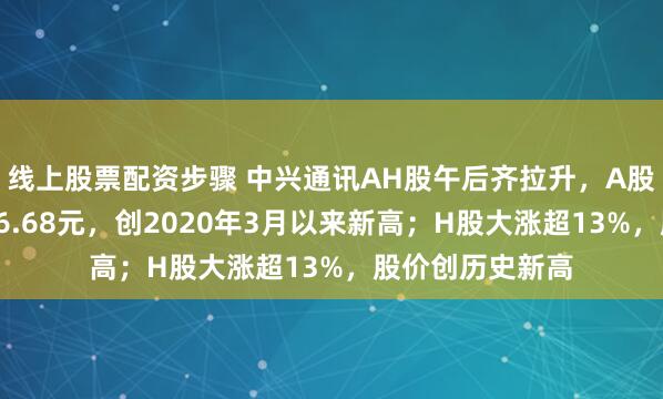 线上股票配资步骤 中兴通讯AH股午后齐拉升，A股逼近涨停，报46.68元，创2020年3月以来新高；H股大涨超13%，股价创历史新高