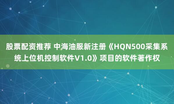 股票配资推荐 中海油服新注册《HQN500采集系统上位机控制软件V1.0》项目的软件著作权