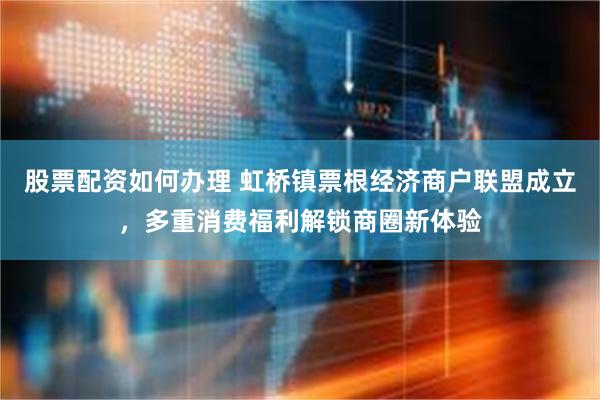 股票配资如何办理 虹桥镇票根经济商户联盟成立，多重消费福利解锁商圈新体验