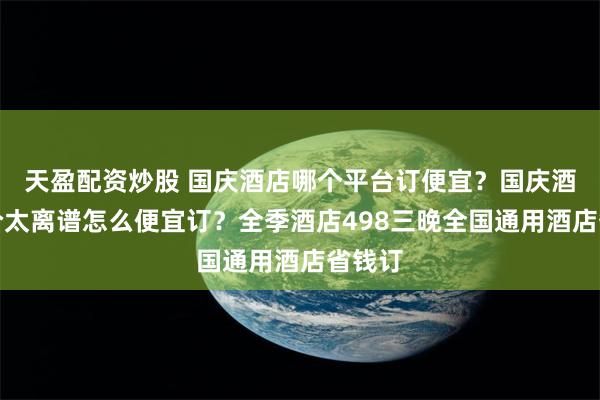 天盈配资炒股 国庆酒店哪个平台订便宜？国庆酒店涨价太离谱怎么便宜订？全季酒店498三晚全国通用酒店省钱订