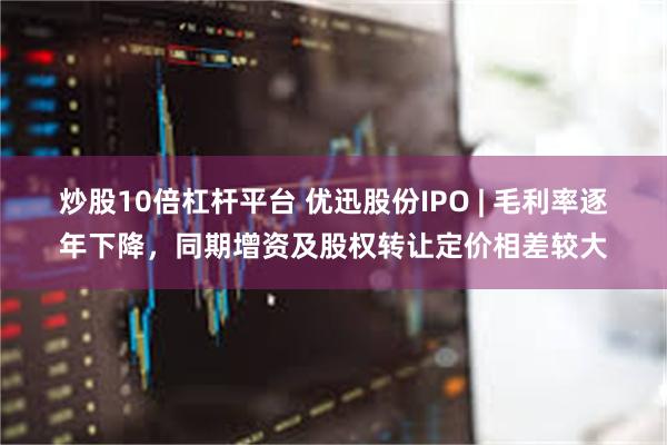 炒股10倍杠杆平台 优迅股份IPO | 毛利率逐年下降，同期增资及股权转让定价相差较大