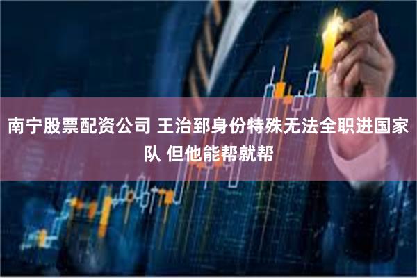 南宁股票配资公司 王治郅身份特殊无法全职进国家队 但他能帮就帮
