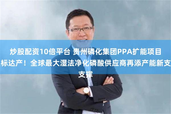 炒股配资10倍平台 贵州磷化集团PPA扩能项目达标达产！全球最大湿法净化磷酸供应商再添产能新支撑