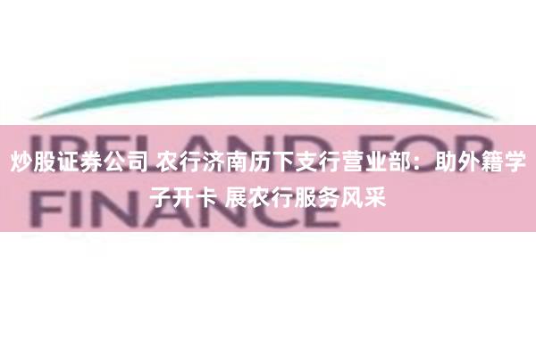 炒股证券公司 农行济南历下支行营业部:助外籍学子开卡 展农行服务风采