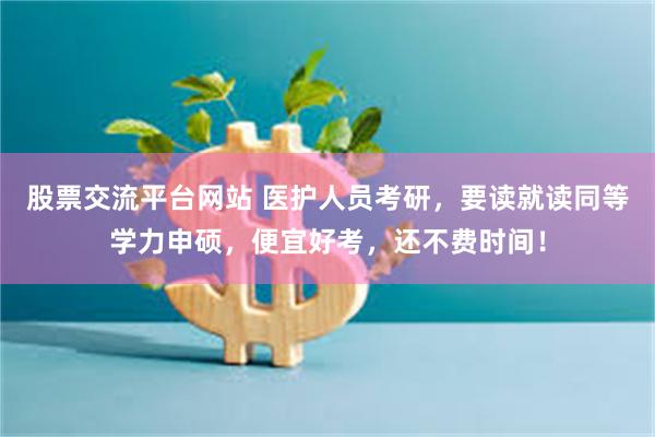 股票交流平台网站 医护人员考研，要读就读同等学力申硕，便宜好考，还不费时间！