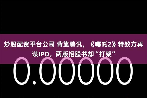 炒股配资平台公司 背靠腾讯，《哪吒2》特效方再谋IPO，两版招股书却“打架”