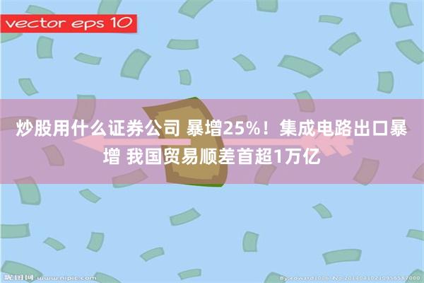 炒股用什么证券公司 暴增25%！集成电路出口暴增 我国贸易顺差首超1万亿