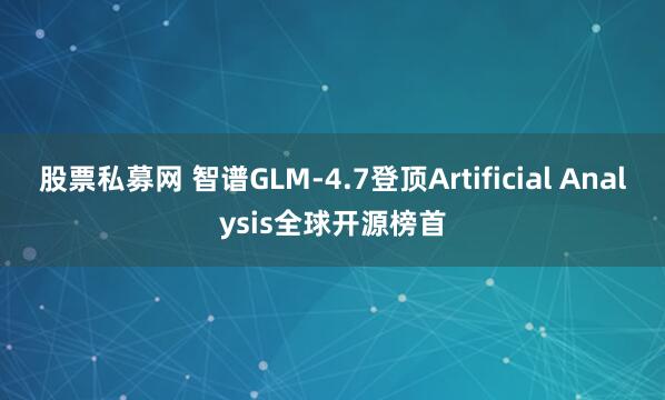 股票私募网 智谱GLM-4.7登顶Artificial Analysis全球开源榜首