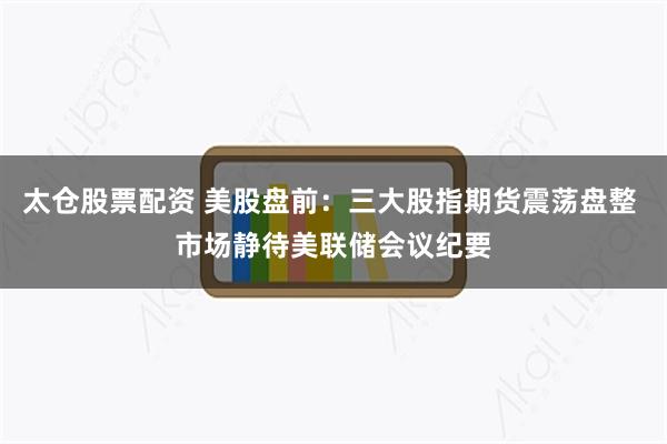 太仓股票配资 美股盘前：三大股指期货震荡盘整 市场静待美联储会议纪要